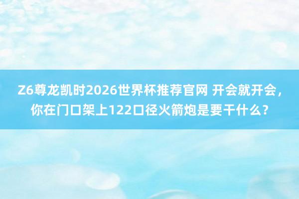 Z6尊龙凯时2026世界杯推荐官网 开会就开会，你在门口架上122口径火箭炮是要干什么？