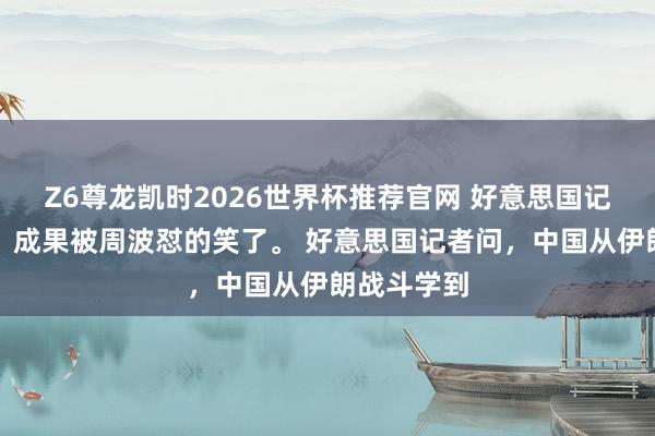 Z6尊龙凯时2026世界杯推荐官网 好意思国记者思挖坑,成果被周波怼的笑了。 好意思国记者问,中国从伊朗战斗学到