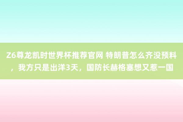 Z6尊龙凯时世界杯推荐官网 特朗普怎么齐没预料,我方只是出洋3天,国防长赫格塞想又惹一国