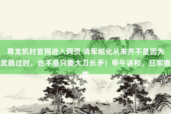 尊龙凯时官网进入网页 清军蜕化从来齐不是因为武器过时,也不是只要大刀长矛!甲午讲和,日军缴