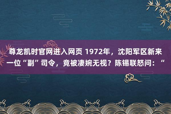 尊龙凯时官网进入网页 1972年，沈阳军区新来一位“副”司令，竟被凄婉无视？陈锡联怒问：“