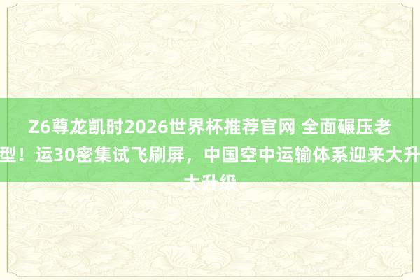 Z6尊龙凯时2026世界杯推荐官网 全面碾压老机型！运30密集试飞刷屏，中国空中运输体系迎来大升级