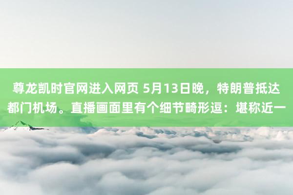 尊龙凯时官网进入网页 5月13日晚，特朗普抵达都门机场。直播画面里有个细节畸形逗：堪称近一
