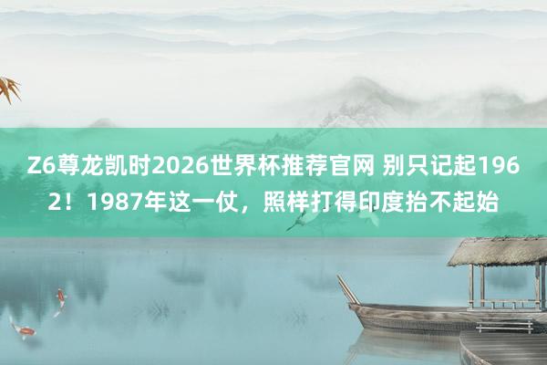 Z6尊龙凯时2026世界杯推荐官网 别只记起1962！1987年这一仗，照样打得印度抬不起始