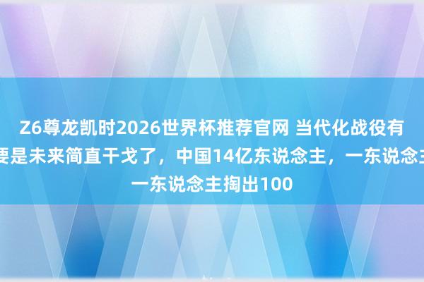 Z6尊龙凯时2026世界杯推荐官网 当代化战役有多烧钱？要是未来简直干戈了，中国14亿东说念主，一东说念主掏出100
