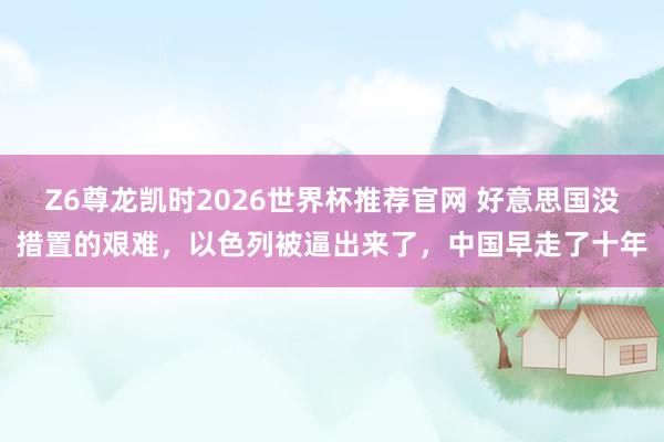 Z6尊龙凯时2026世界杯推荐官网 好意思国没措置的艰难，以色列被逼出来了，中国早走了十年