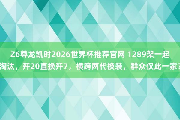 Z6尊龙凯时2026世界杯推荐官网 1289架一起淘汰，歼20直换歼7，横跨两代换装，群众仅此一家？