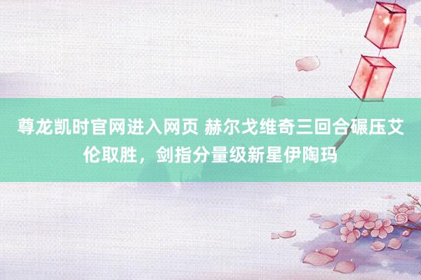 尊龙凯时官网进入网页 赫尔戈维奇三回合碾压艾伦取胜，剑指分量级新星伊陶玛