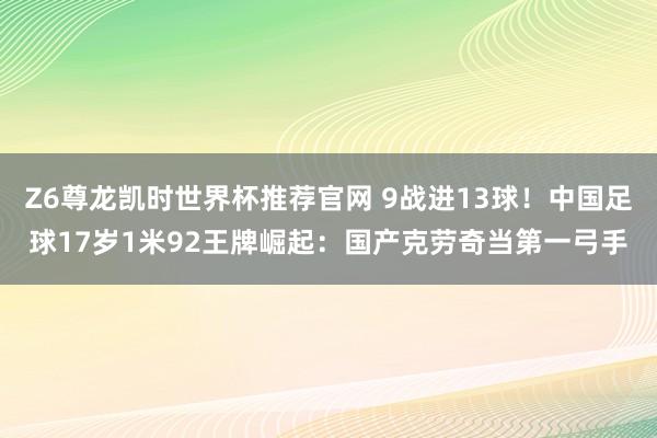 Z6尊龙凯时世界杯推荐官网 9战进13球！中国足球17岁1米92王牌崛起：国产克劳奇当第一弓手