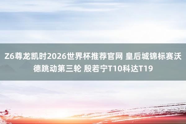 Z6尊龙凯时2026世界杯推荐官网 皇后城锦标赛沃德跳动第三轮 殷若宁T10科达T19