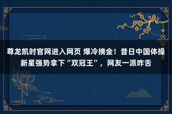 尊龙凯时官网进入网页 爆冷摘金！昔日中国体操新星强势拿下“双冠王”，网友一派咋舌