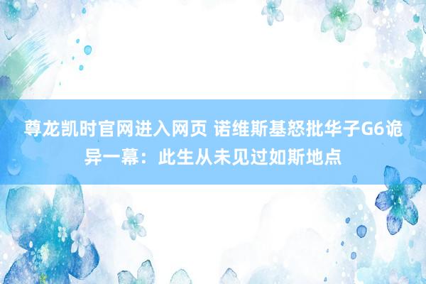 尊龙凯时官网进入网页 诺维斯基怒批华子G6诡异一幕：此生从未见过如斯地点