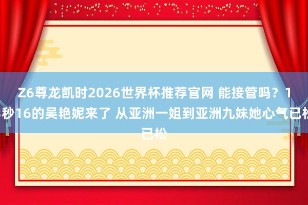 Z6尊龙凯时2026世界杯推荐官网 能接管吗？13秒16的吴艳妮来了 从亚洲一姐到亚洲九妹她心气已松