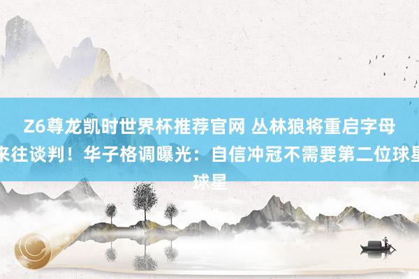 Z6尊龙凯时世界杯推荐官网 丛林狼将重启字母来往谈判！华子格调曝光：自信冲冠不需要第二位球星