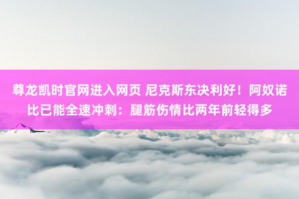 尊龙凯时官网进入网页 尼克斯东决利好！阿奴诺比已能全速冲刺：腿筋伤情比两年前轻得多