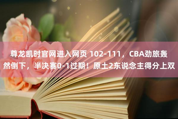尊龙凯时官网进入网页 102-111，CBA劲旅轰然倒下，半决赛0-1过期！原土2东说念主得分上双