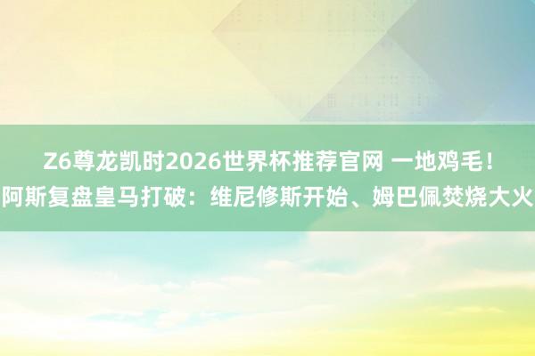 Z6尊龙凯时2026世界杯推荐官网 一地鸡毛！阿斯复盘皇马打破：维尼修斯开始、姆巴佩焚烧大火