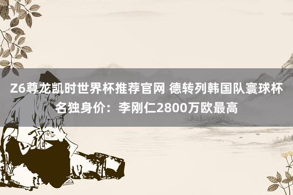 Z6尊龙凯时世界杯推荐官网 德转列韩国队寰球杯名独身价：李刚仁2800万欧最高