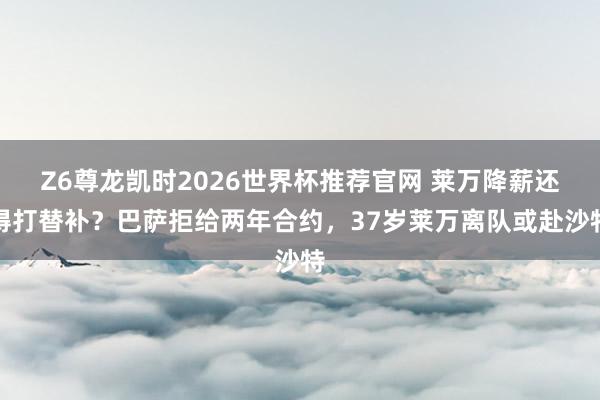 Z6尊龙凯时2026世界杯推荐官网 莱万降薪还得打替补？巴萨拒给两年合约，37岁莱万离队或赴沙特