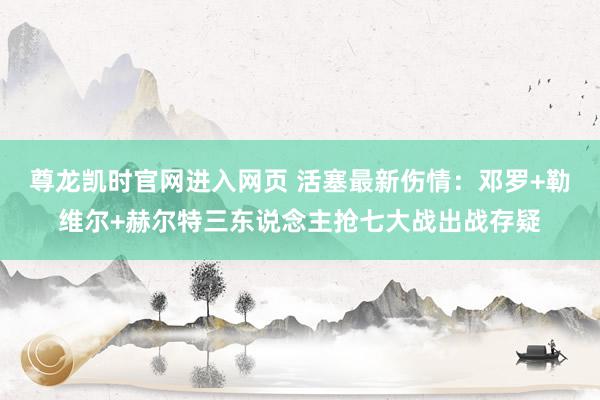 尊龙凯时官网进入网页 活塞最新伤情：邓罗+勒维尔+赫尔特三东说念主抢七大战出战存疑