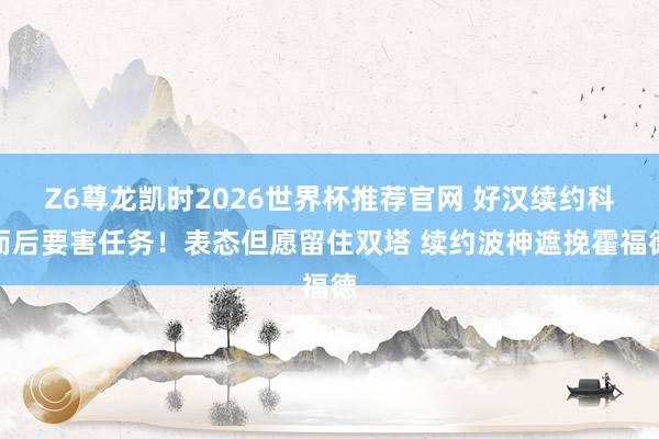 Z6尊龙凯时2026世界杯推荐官网 好汉续约科而后要害任务！表态但愿留住双塔 续约波神遮挽霍福德