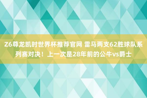 Z6尊龙凯时世界杯推荐官网 雷马两支62胜球队系列赛对决！上一次是28年前的公牛vs爵士