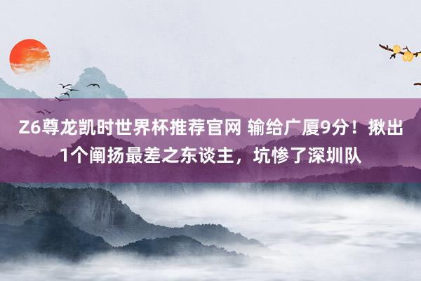 Z6尊龙凯时世界杯推荐官网 输给广厦9分！揪出1个阐扬最差之东谈主，坑惨了深圳队