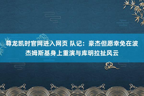 尊龙凯时官网进入网页 队记：豪杰但愿幸免在波杰姆斯基身上重演与库明拉扯风云