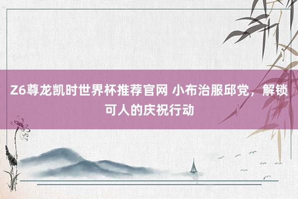 Z6尊龙凯时世界杯推荐官网 小布治服邱党，解锁可人的庆祝行动
