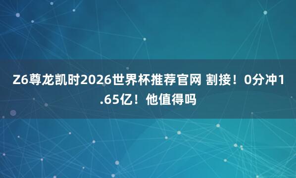 Z6尊龙凯时2026世界杯推荐官网 割接！0分冲1.65亿！他值得吗