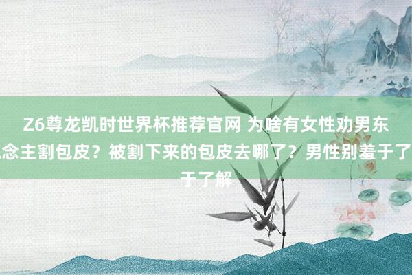 Z6尊龙凯时世界杯推荐官网 为啥有女性劝男东说念主割包皮？被割下来的包皮去哪了？男性别羞于了解