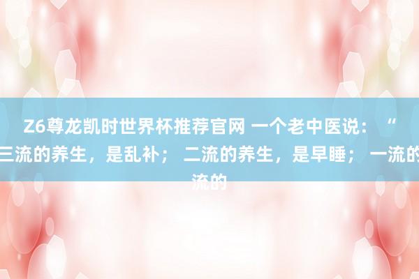 Z6尊龙凯时世界杯推荐官网 一个老中医说： “三流的养生，是乱补； 二流的养生，是早睡； 一流的
