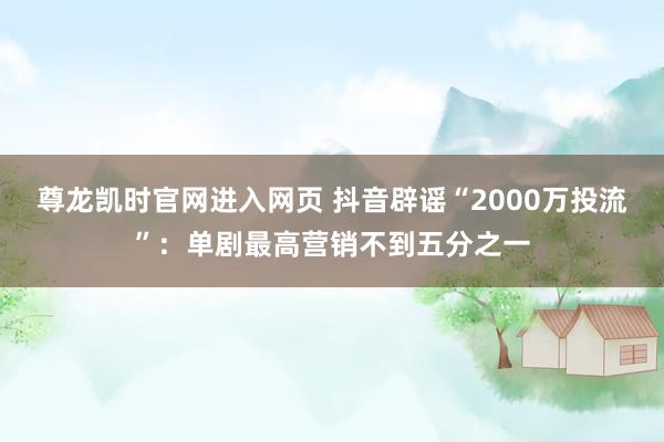 尊龙凯时官网进入网页 抖音辟谣“2000万投流”：单剧最高营销不到五分之一