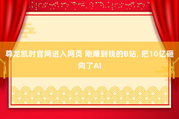 尊龙凯时官网进入网页 刚赚到钱的B站， 把10亿砸向了AI