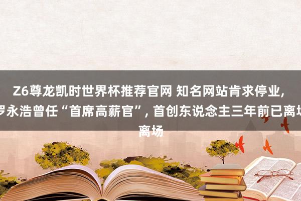 Z6尊龙凯时世界杯推荐官网 知名网站肯求停业， 罗永浩曾任“首席高薪官”， 首创东说念主三年前已离场