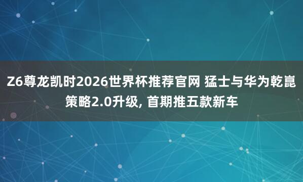 Z6尊龙凯时2026世界杯推荐官网 猛士与华为乾崑策略2.0升级， 首期推五款新车