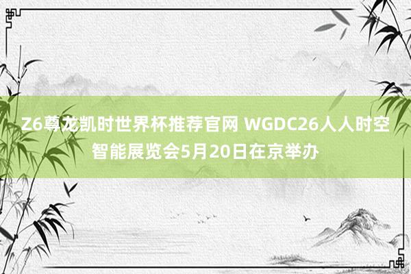 Z6尊龙凯时世界杯推荐官网 WGDC26人人时空智能展览会5月20日在京举办