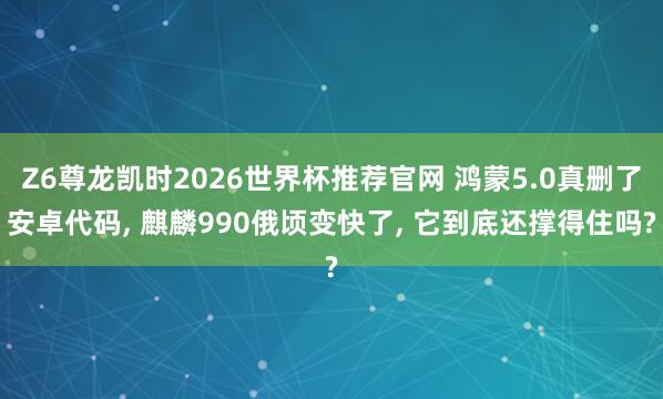 Z6尊龙凯时2026世界杯推荐官网 鸿蒙5.0真删了安卓代码， 麒麟990俄顷变快了， 它到底还撑得住吗?
