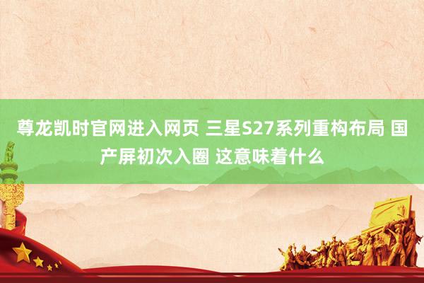 尊龙凯时官网进入网页 三星S27系列重构布局 国产屏初次入圈 这意味着什么