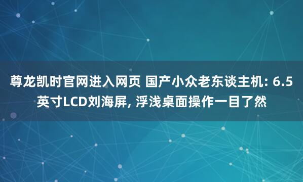 尊龙凯时官网进入网页 国产小众老东谈主机: 6.5英寸LCD刘海屏， 浮浅桌面操作一目了然