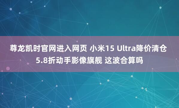 尊龙凯时官网进入网页 小米15 Ultra降价清仓 5.8折动手影像旗舰 这波合算吗