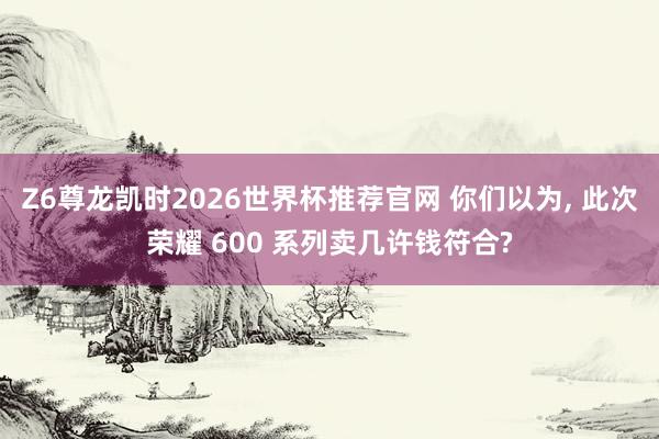 Z6尊龙凯时2026世界杯推荐官网 你们以为， 此次荣耀 600 系列卖几许钱符合?