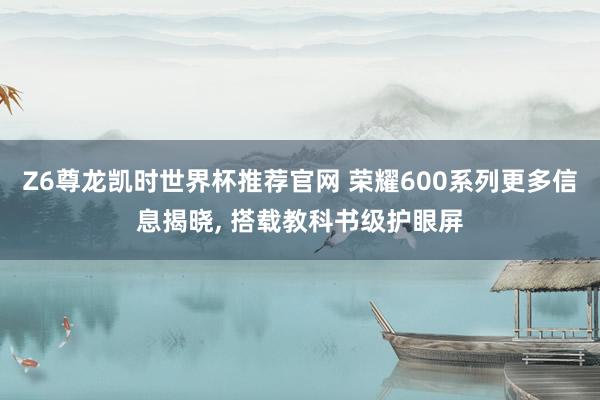 Z6尊龙凯时世界杯推荐官网 荣耀600系列更多信息揭晓, 搭载教科书级护眼屏
