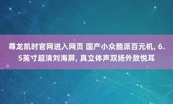 尊龙凯时官网进入网页 国产小众酷派百元机， 6.5英寸超清刘海屏， 真立体声双扬外放悦耳