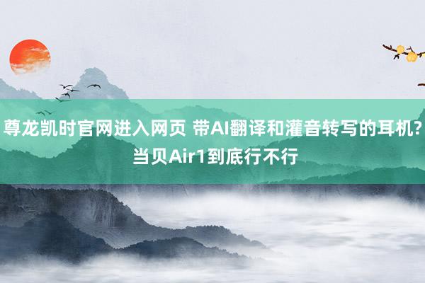 尊龙凯时官网进入网页 带AI翻译和灌音转写的耳机? 当贝Air1到底行不行