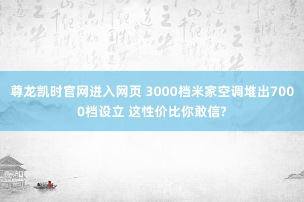 尊龙凯时官网进入网页 3000档米家空调堆出7000档设立 这性价比你敢信?