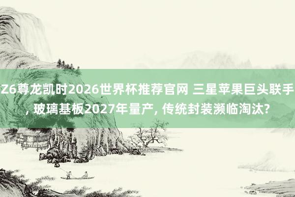 Z6尊龙凯时2026世界杯推荐官网 三星苹果巨头联手, 玻璃基板2027年量产, 传统封装濒临淘汰?