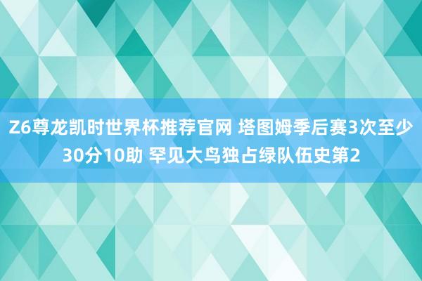 Z6尊龙凯时世界杯推荐官网 塔图姆季后赛3次至少30分10助 罕见大鸟独占绿队伍史第2