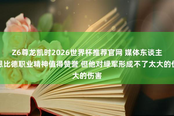 Z6尊龙凯时2026世界杯推荐官网 媒体东谈主：恩比德职业精神值得赞誉 但他对绿军形成不了太大的伤害
