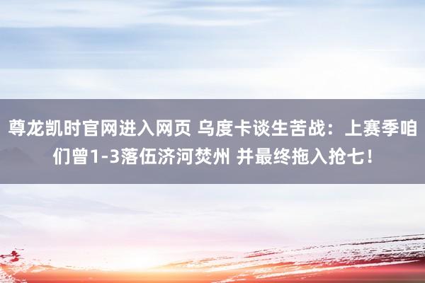 尊龙凯时官网进入网页 乌度卡谈生苦战：上赛季咱们曾1-3落伍济河焚州 并最终拖入抢七！